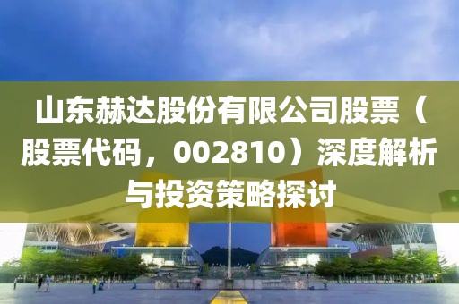 山东赫达股份有限公司股票（股票代码，002810）深度解析与投资策略探讨