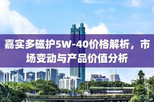 嘉实多磁护5W-40价格解析，市场变动与产品价值分析