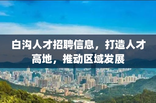 白沟人才招聘信息，打造人才高地，推动区域发展