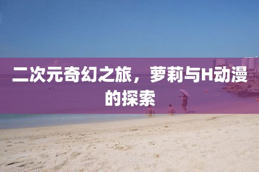 二次元奇幻之旅，萝莉与H动漫的探索