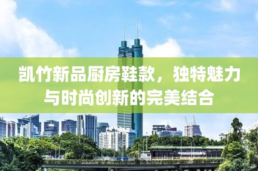 凯竹新品厨房鞋款，独特魅力与时尚创新的完美结合
