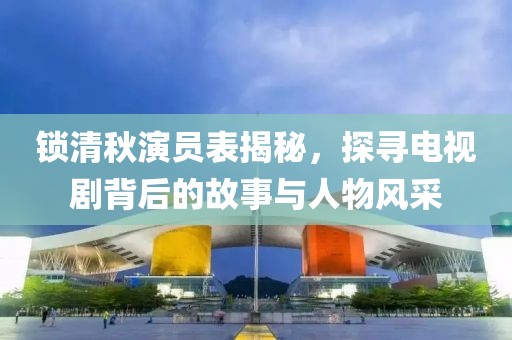 锁清秋演员表揭秘，探寻电视剧背后的故事与人物风采