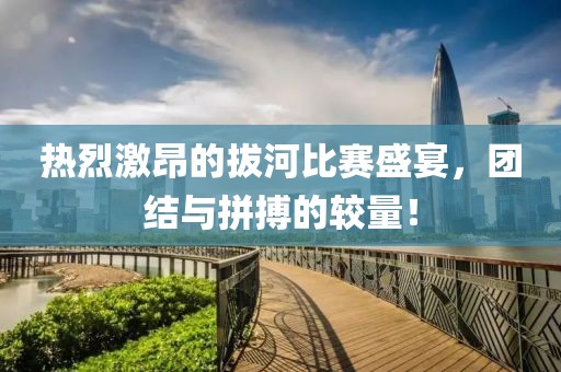 热烈激昂的拔河比赛盛宴，团结与拼搏的较量！