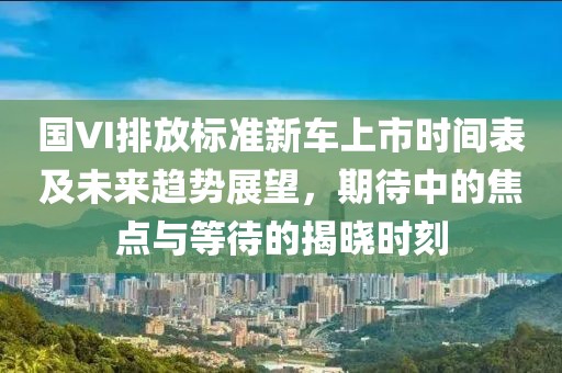 国VI排放标准新车上市时间表及未来趋势展望，期待中的焦点与等待的揭晓时刻
