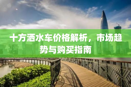 十方洒水车价格解析，市场趋势与购买指南