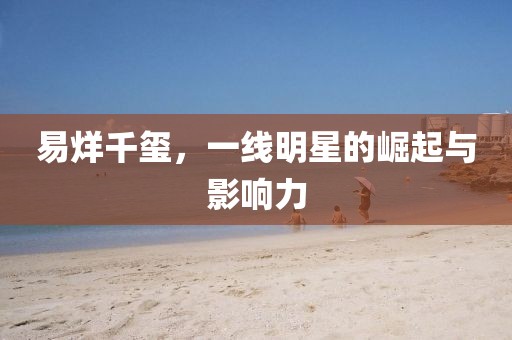 易烊千玺，一线明星的崛起与影响力
