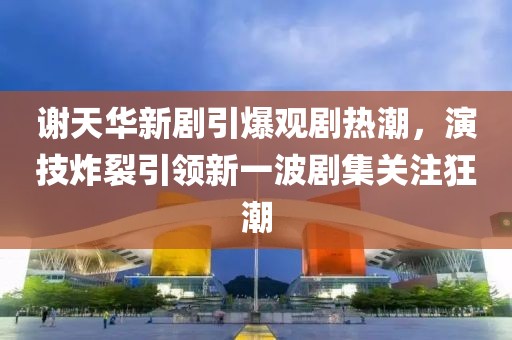谢天华新剧引爆观剧热潮，演技炸裂引领新一波剧集关注狂潮