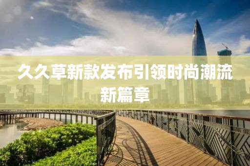 久久草新款发布引领时尚潮流新篇章