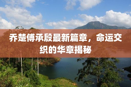 乔楚傅承殷最新篇章，命运交织的华章揭秘