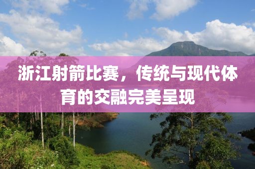 浙江射箭比赛，传统与现代体育的交融完美呈现