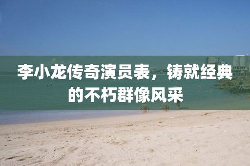 李小龙传奇演员表，铸就经典的不朽群像风采