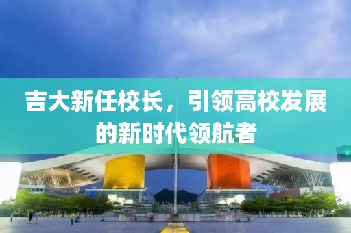 吉大新任校长，引领高校发展的新时代领航者