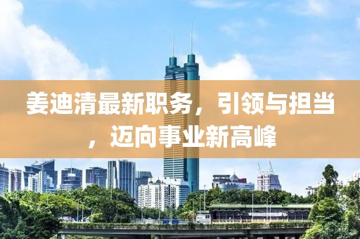 姜迪清最新职务，引领与担当，迈向事业新高峰
