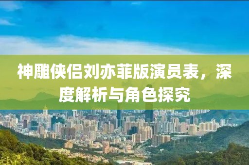 神雕侠侣刘亦菲版演员表，深度解析与角色探究