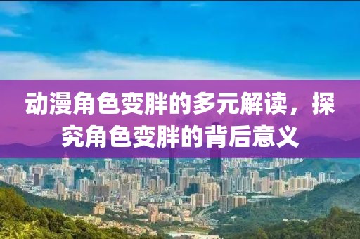 动漫角色变胖的多元解读，探究角色变胖的背后意义