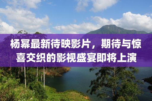 杨幂最新待映影片，期待与惊喜交织的影视盛宴即将上演