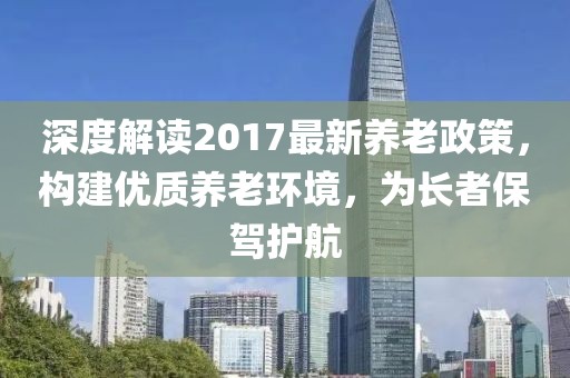 深度解读2017最新养老政策，构建优质养老环境，为长者保驾护航