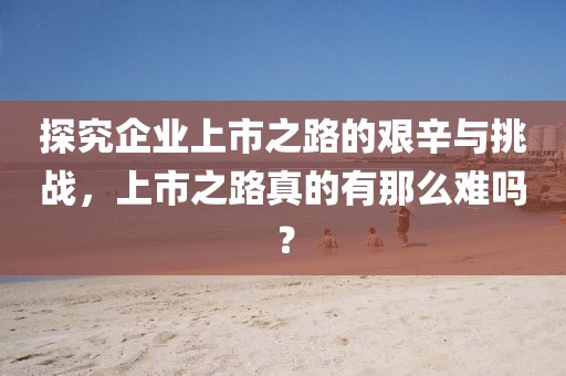 探究企业上市之路的艰辛与挑战，上市之路真的有那么难吗？