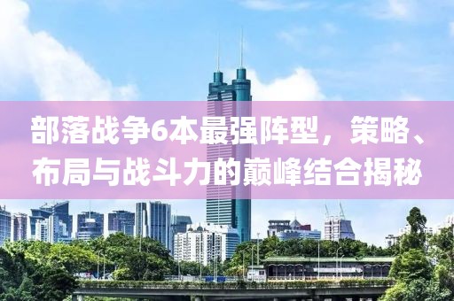 部落战争6本最强阵型，策略、布局与战斗力的巅峰结合揭秘