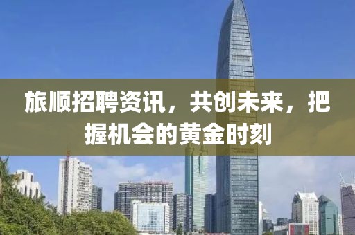 旅顺招聘资讯，共创未来，把握机会的黄金时刻