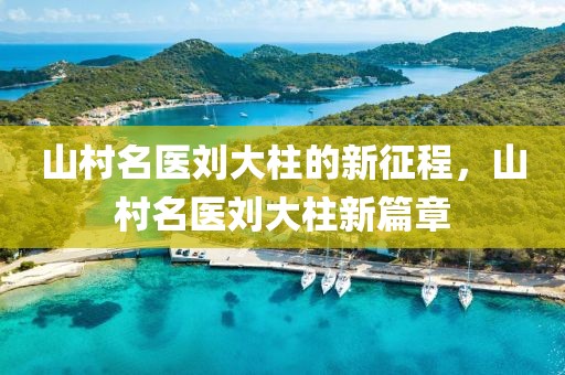 山村名医刘大柱的新征程，山村名医刘大柱新篇章