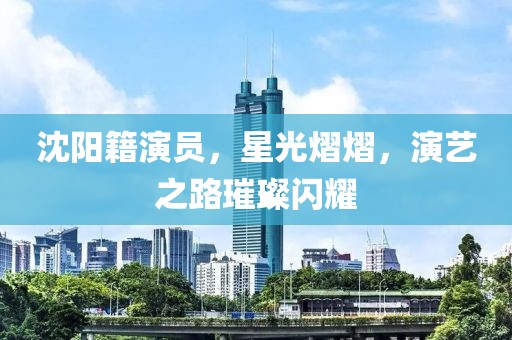 沈阳籍演员，星光熠熠，演艺之路璀璨闪耀