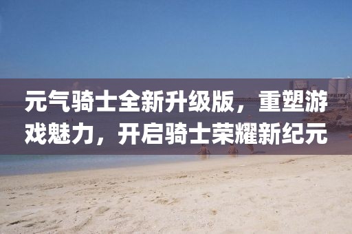 元气骑士全新升级版，重塑游戏魅力，开启骑士荣耀新纪元