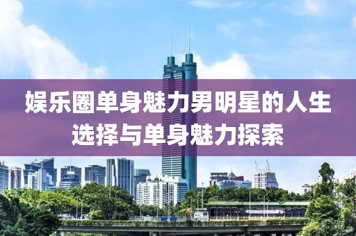 娱乐圈单身魅力男明星的人生选择与单身魅力探索