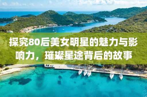 探究80后美女明星的魅力与影响力，璀璨星途背后的故事
