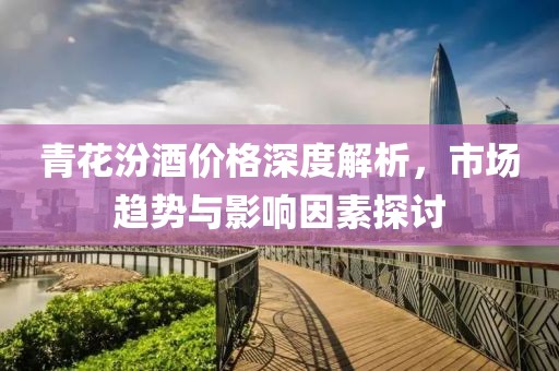 青花汾酒价格深度解析，市场趋势与影响因素探讨