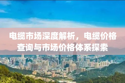 电缆市场深度解析，电缆价格查询与市场价格体系探索