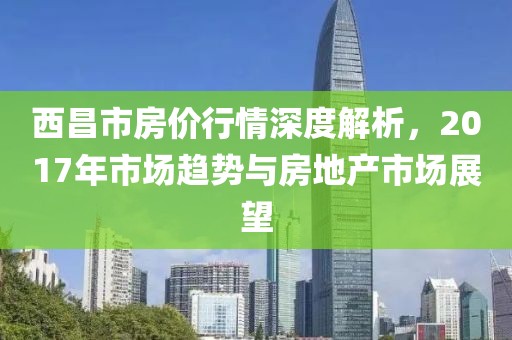西昌市房价行情深度解析，2017年市场趋势与房地产市场展望