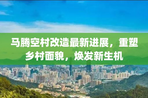 马腾空村改造最新进展，重塑乡村面貌，焕发新生机