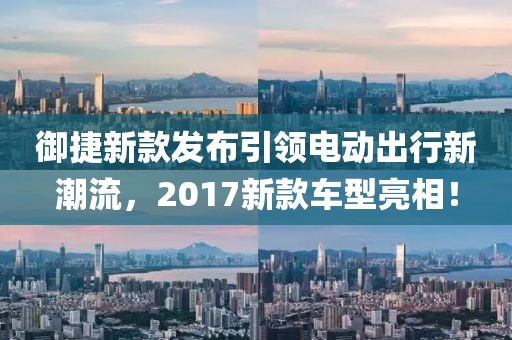 御捷新款发布引领电动出行新潮流，2017新款车型亮相！