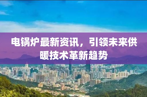 电锅炉最新资讯，引领未来供暖技术革新趋势