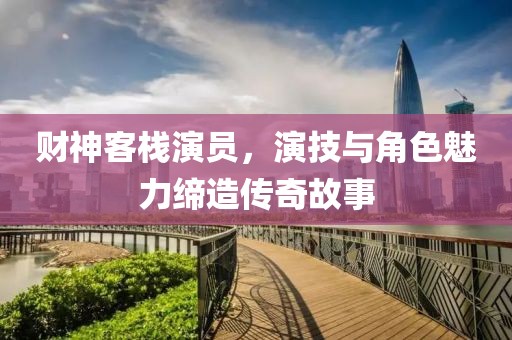 财神客栈演员，演技与角色魅力缔造传奇故事