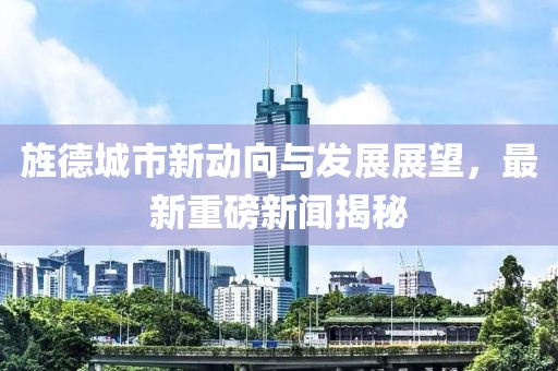 旌德城市新动向与发展展望，最新重磅新闻揭秘