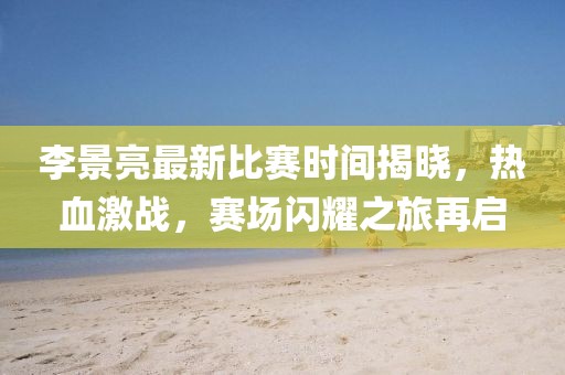 李景亮最新比赛时间揭晓，热血激战，赛场闪耀之旅再启