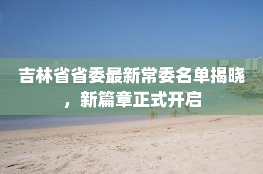 吉林省省委最新常委名单揭晓，新篇章正式开启