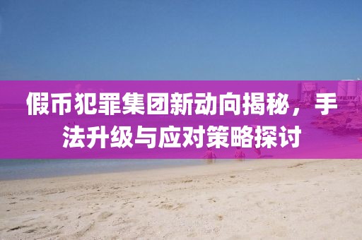 假币犯罪集团新动向揭秘，手法升级与应对策略探讨