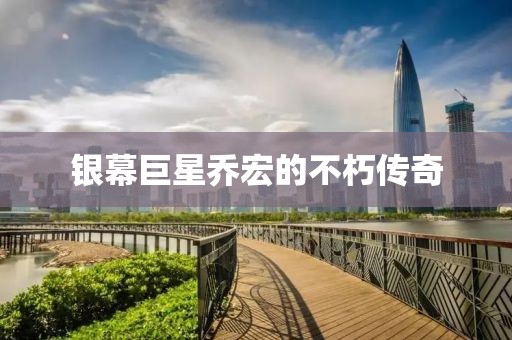 银幕巨星乔宏的不朽传奇