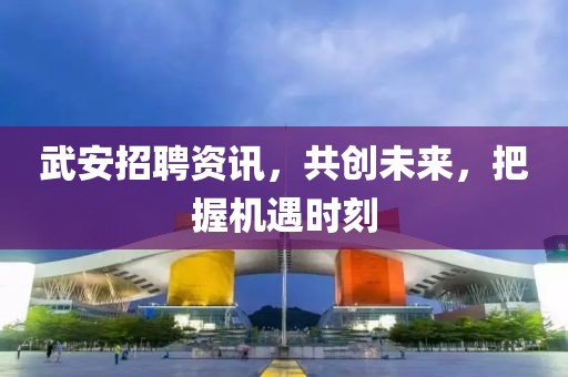 武安招聘资讯，共创未来，把握机遇时刻