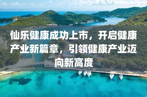 仙乐健康成功上市，开启健康产业新篇章，引领健康产业迈向新高度