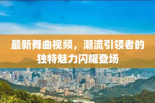 最新舞曲视频，潮流引领者的独特魅力闪耀登场
