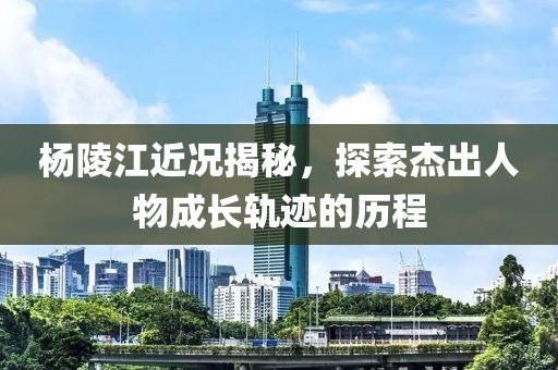 杨陵江近况揭秘，探索杰出人物成长轨迹的历程