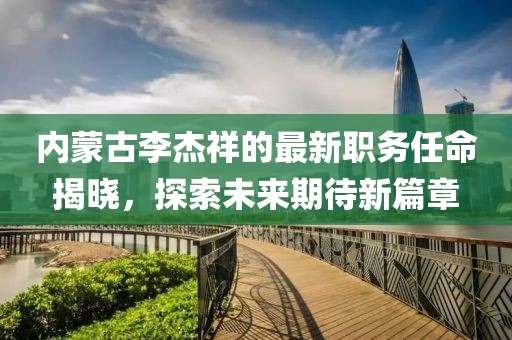 内蒙古李杰祥的最新职务任命揭晓，探索未来期待新篇章