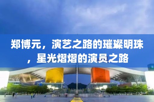 郑博元，演艺之路的璀璨明珠，星光熠熠的演员之路