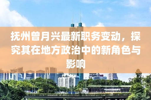 抚州曾月兴最新职务变动，探究其在地方政治中的新角色与影响