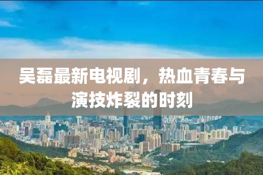 吴磊最新电视剧，热血青春与演技炸裂的时刻