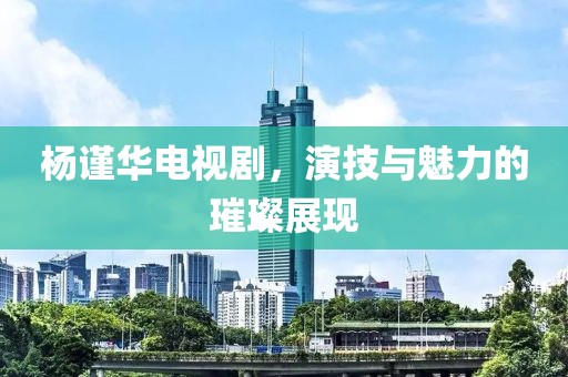 杨谨华电视剧，演技与魅力的璀璨展现
